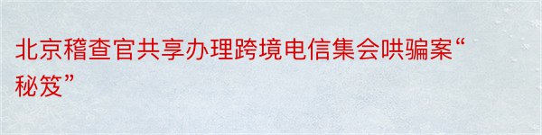 北京稽查官共享办理跨境电信集会哄骗案“秘笈”