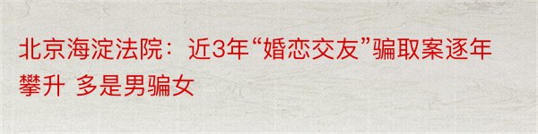 北京海淀法院：近3年“婚恋交友”骗取案逐年攀升 多是男骗女