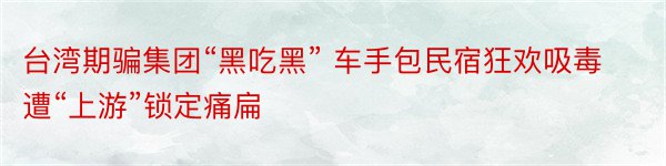 台湾期骗集团“黑吃黑” 车手包民宿狂欢吸毒遭“上游”锁定痛扁