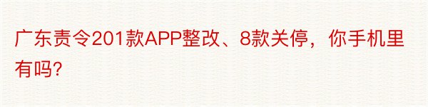 广东责令201款APP整改、8款关停，你手机里有吗？