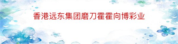 香港远东集团磨刀霍霍向博彩业