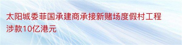 太阳城委菲国承建商承接新赌场度假村工程涉款10亿港元